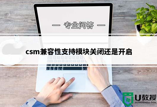 csm兼容性支持模块关闭还是开启？csm兼容模式打开教程