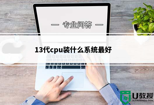 13代cpu装什么系统最好?13代cpu装win10还是装win11系统好？