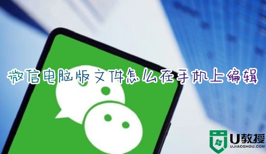 微信电脑版文件怎么在手机上编辑 手机如何编辑微信电脑版文件