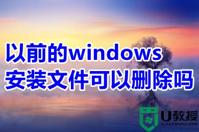 以前的windows安装文件可以删除吗 如何删除以前的windows安装文件
