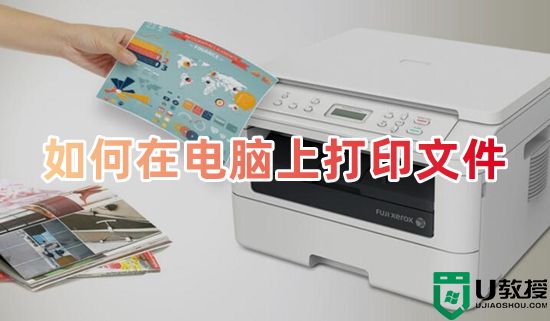 如何在电脑上打印文件 电脑上打印文件怎么打印