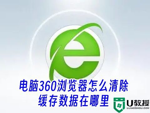 电脑360浏览器怎么清除缓存数据在哪里 360浏览器清除缓存快捷键