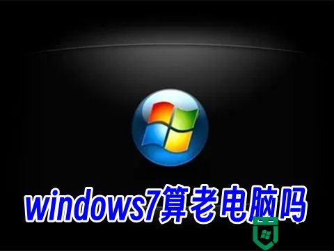 windows7算老电脑吗 老电脑可以安装7吗