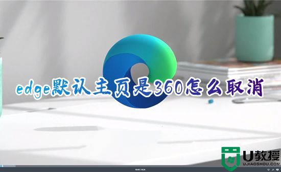 edge默认主页是360怎么取消 电脑edge浏览器如何改掉360主页