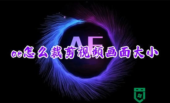 ae怎么裁剪视频画面大小 ae怎么剪切掉不想要的部分