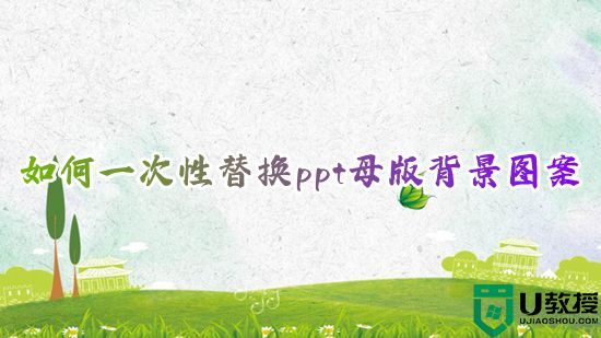 如何一次性替换ppt母版背景图案 怎么一次全部替换ppt幻灯片模板内容