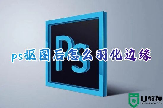 ps抠图后怎么羽化边缘 ps的羽化工具在哪里