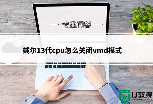 戴尔13代cpu怎么关闭vmd模式?戴尔13代处理器vmd改ahci模式教程