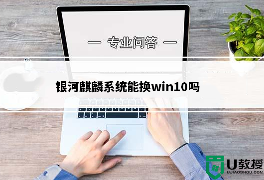 银河麒麟系统能换win10吗?银河麒麟系统换win10详细教程