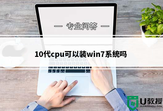 10代cpu可以装win7系统吗?10代cpu装win7详细说明及步骤