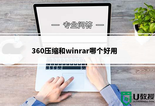 360压缩和winrar哪个好用？360压缩和WinRAR区别对比