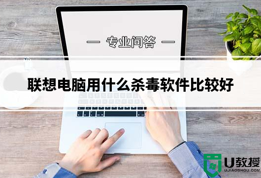 联想电脑用什么杀毒软件比较好？联想电脑使用杀毒软件推荐